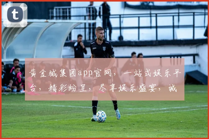 黄金城集团app官网，一站式娱乐平台，精彩纷呈，尽享娱乐盛宴，诚邀体验