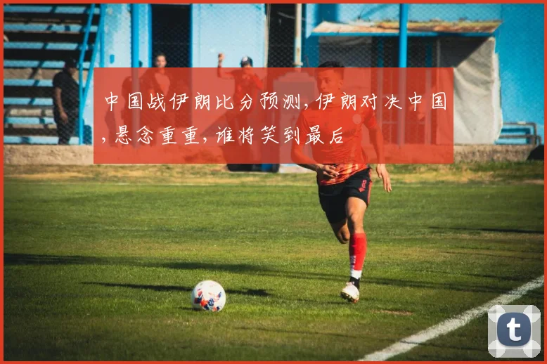 中国战伊朗比分预测,伊朗对决中国,悬念重重,谁将笑到最后