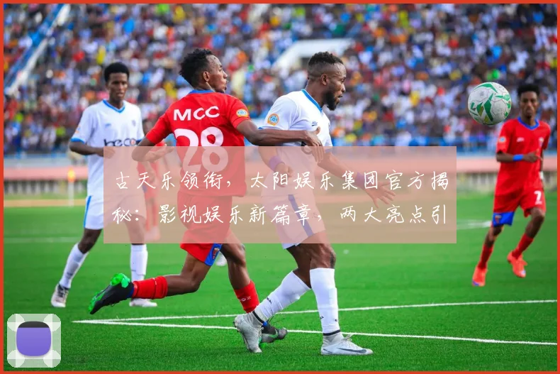 古天乐领衔，太阳娱乐集团官方揭秘：影视娱乐新篇章，两大亮点引瞩目，不容错过