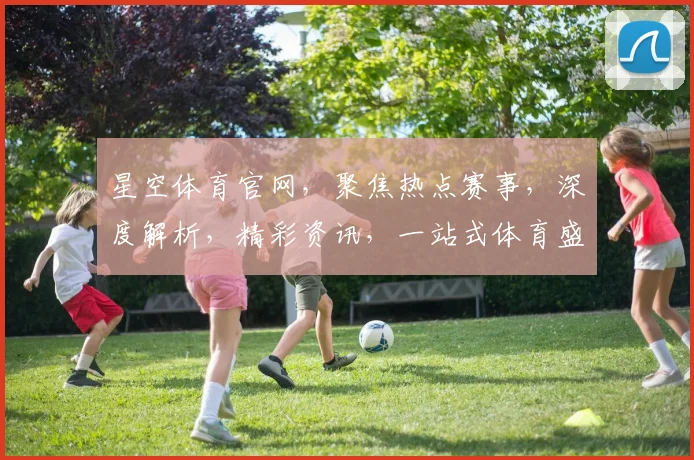 星空体育官网，聚焦热点赛事，深度解析，精彩资讯，一站式体育盛宴，不容错过